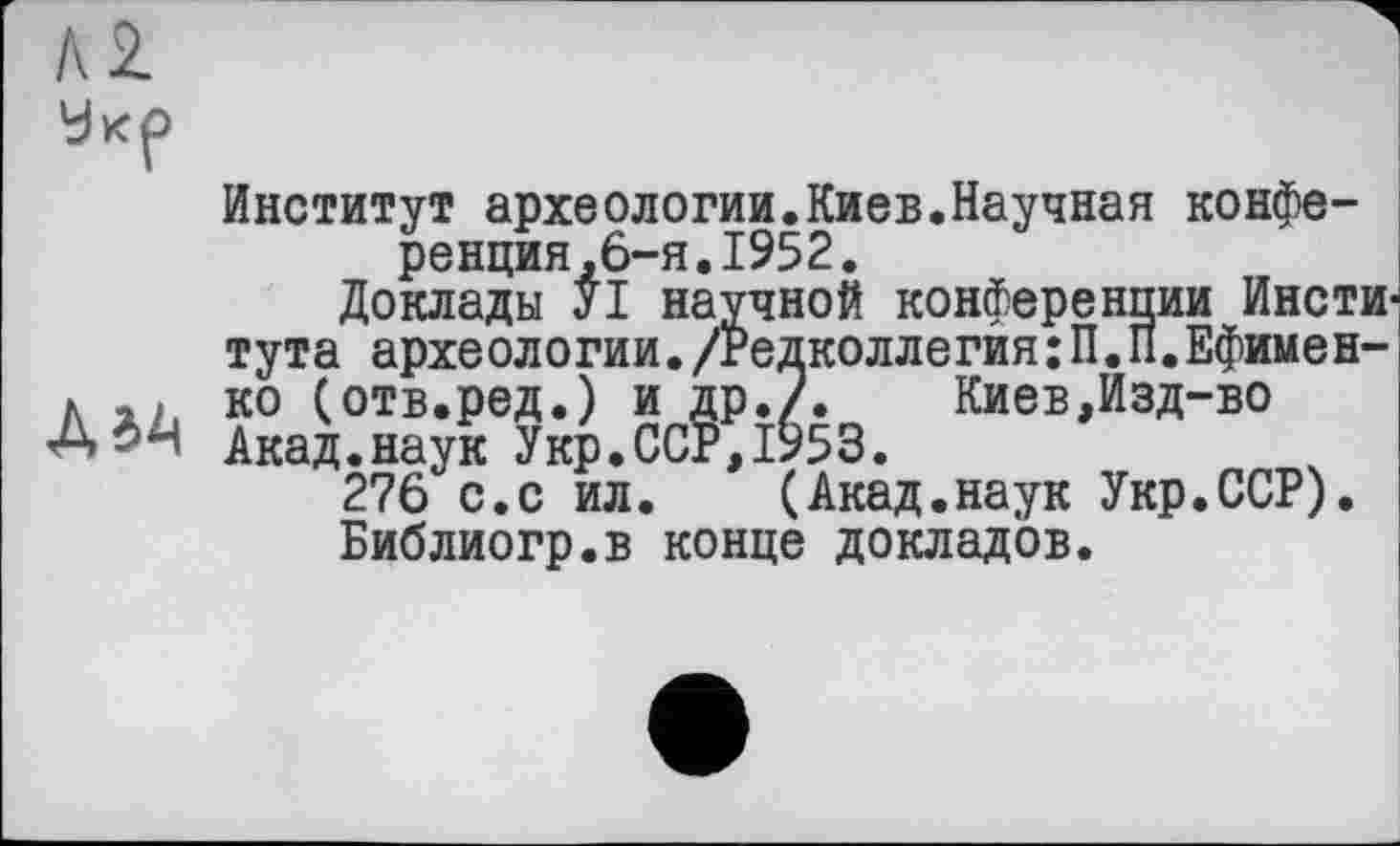 ﻿м
Укр
Институт археологии.Киев.Научная конференция,6-я. 1952.
Доклады УІ научной конференции Института археологии./Редколлегия:П.П.Ефимен л ко (отв.ред.) и Др./.	Киев,Изд-во
А*4» Акад.наук Укр.ССР,1953.
276 с.с ил. (Акад.наук Укр.ССР). Библиогр.в конце докладов.